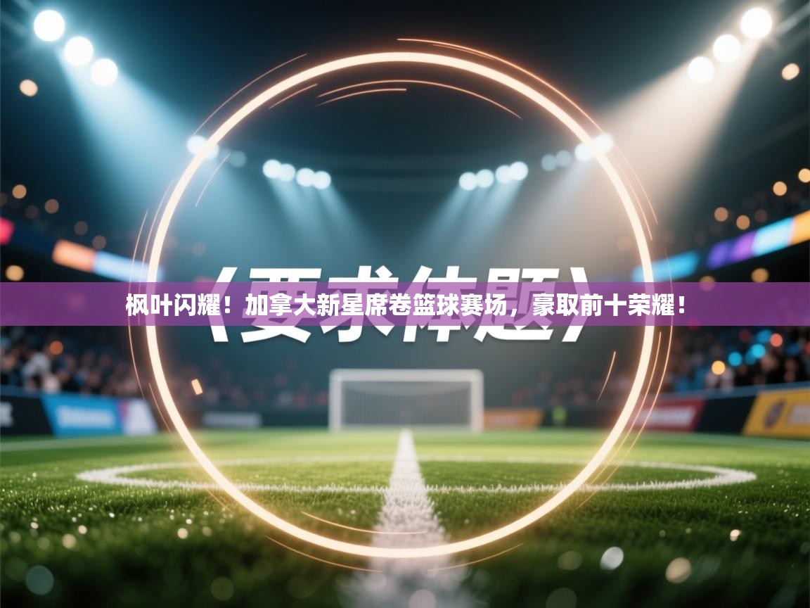 枫叶闪耀！加拿大新星席卷篮球赛场，豪取前十荣耀！  第1张